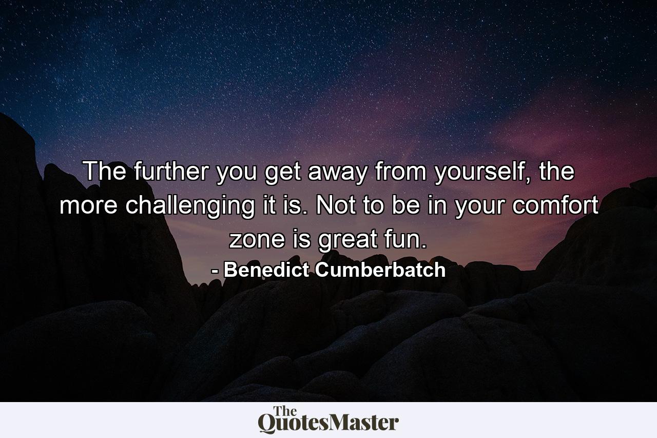 The further you get away from yourself, the more challenging it is. Not to be in your comfort zone is great fun. - Quote by Benedict Cumberbatch