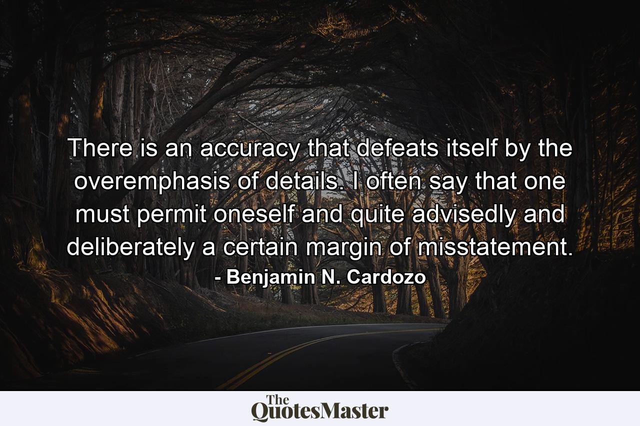 There is an accuracy that defeats itself by the overemphasis of details. I often say that one must permit oneself  and quite advisedly and deliberately  a certain margin of misstatement. - Quote by Benjamin N. Cardozo