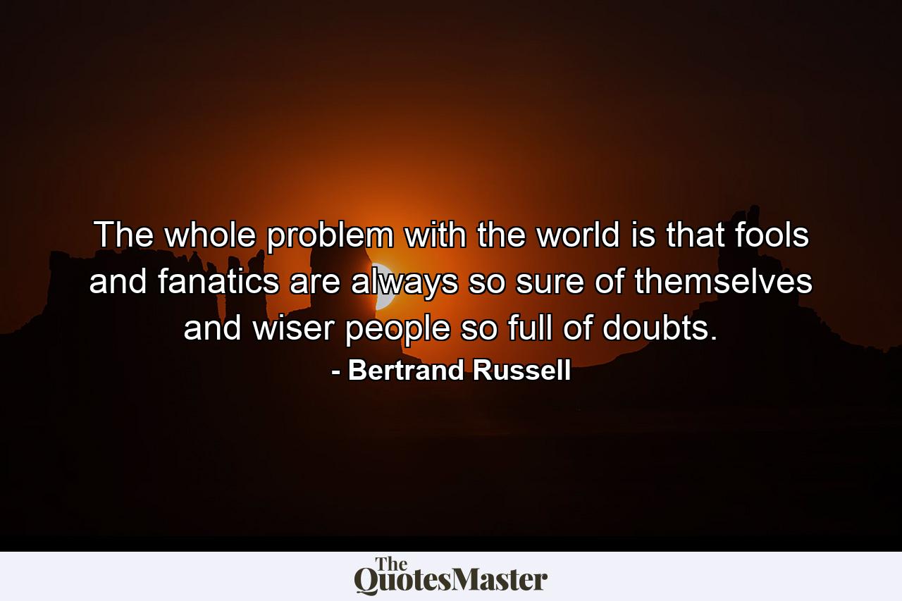 The whole problem with the world is that fools and fanatics are always so sure of themselves and wiser people so full of doubts. - Quote by Bertrand Russell