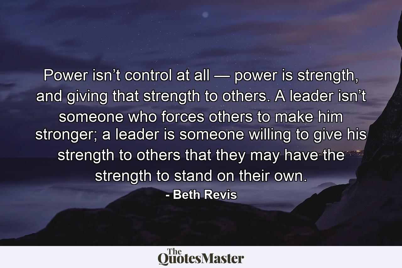 Power isn’t control at all — power is strength, and giving that strength to others. A leader isn’t someone who forces others to make him stronger; a leader is someone willing to give his strength to others that they may have the strength to stand on their own. - Quote by Beth Revis