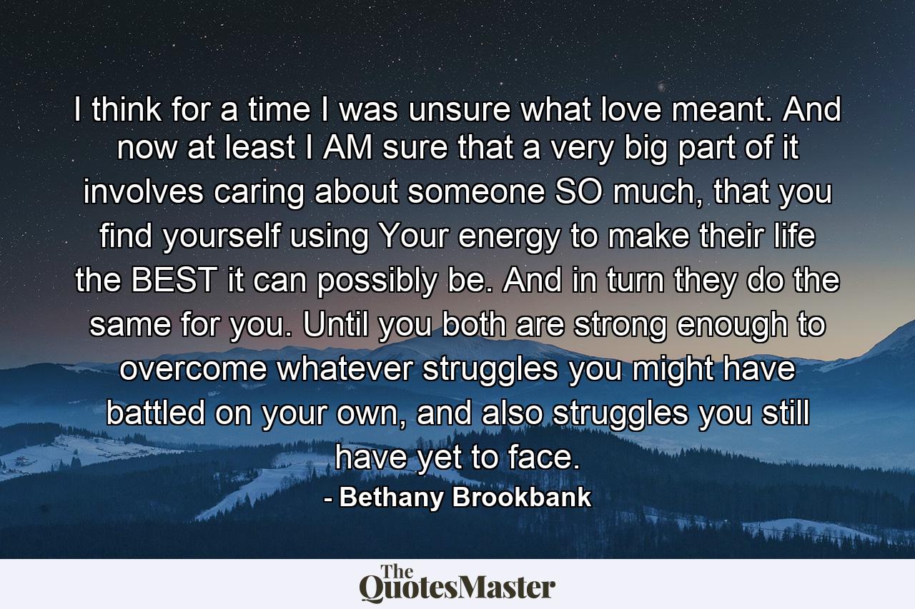 I think for a time I was unsure what love meant. And now at least I AM sure that a very big part of it involves caring about someone SO much, that you find yourself using Your energy to make their life the BEST it can possibly be. And in turn they do the same for you. Until you both are strong enough to overcome whatever struggles you might have battled on your own, and also struggles you still have yet to face. - Quote by Bethany Brookbank