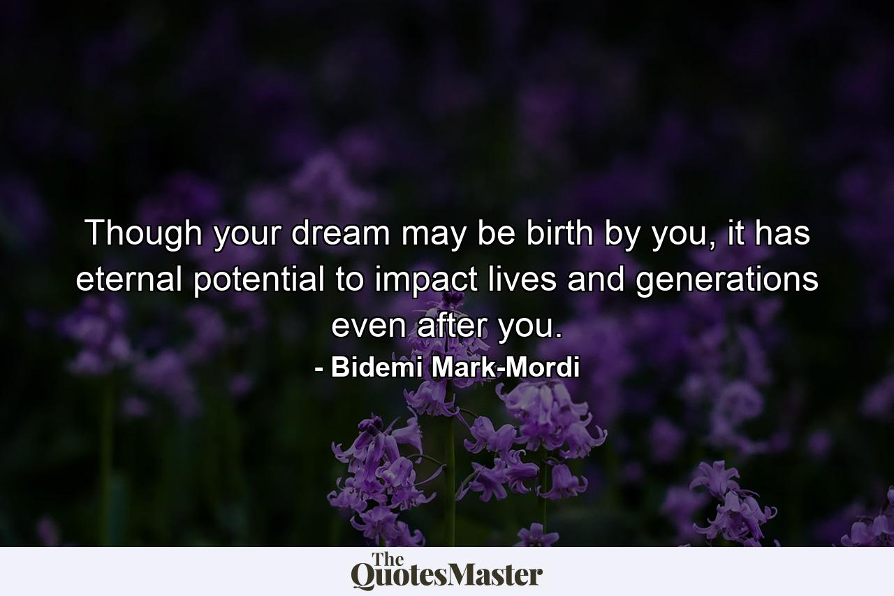 Though your dream may be birth by you, it has eternal potential to impact lives and generations even after you. - Quote by Bidemi Mark-Mordi