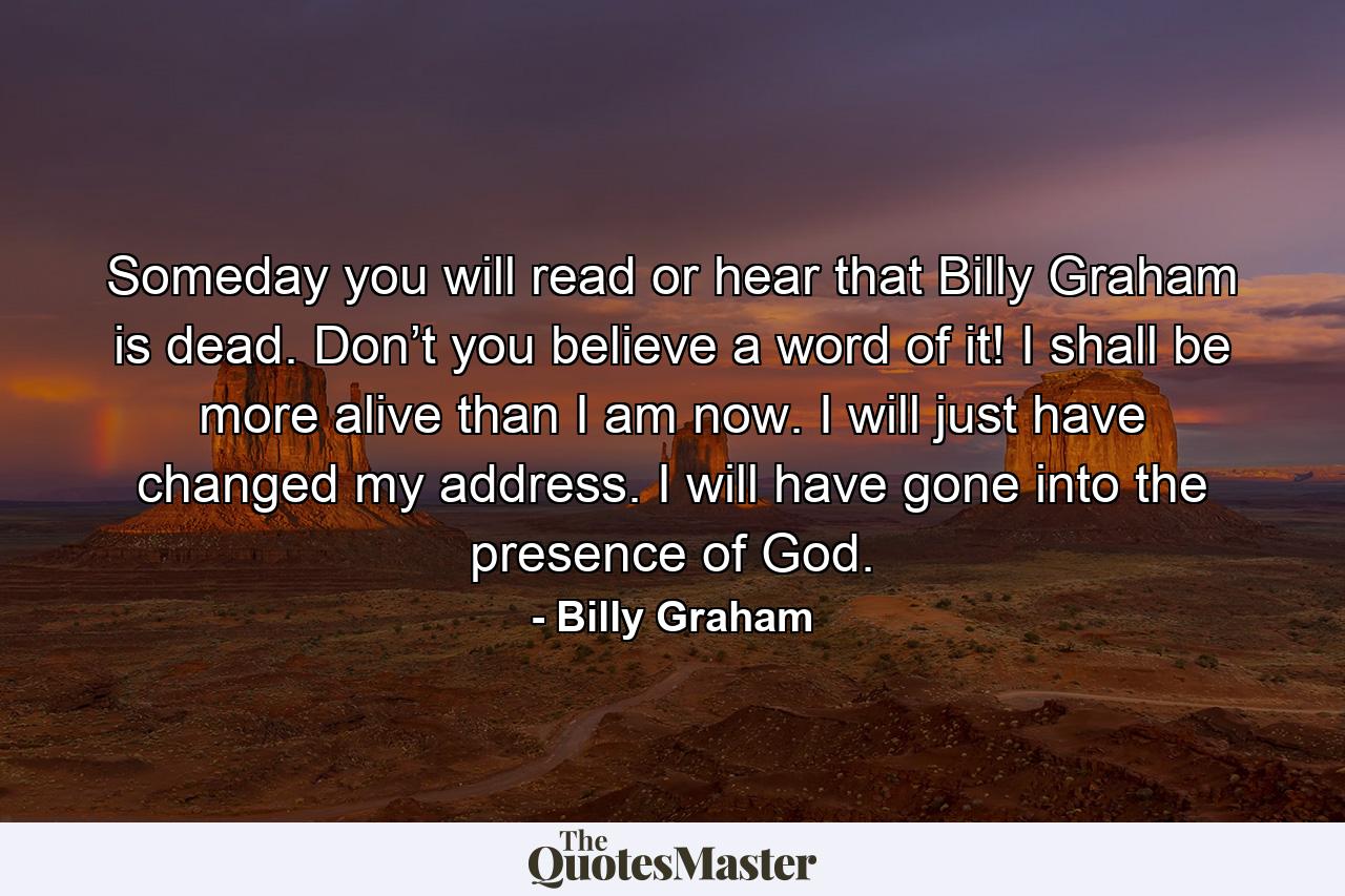 Someday you will read or hear that Billy Graham is dead. Don’t you believe a word of it! I shall be more alive than I am now. I will just have changed my address. I will have gone into the presence of God. - Quote by Billy Graham