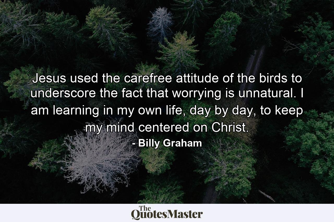 Jesus used the carefree attitude of the birds to underscore the fact that worrying is unnatural. I am learning in my own life, day by day, to keep my mind centered on Christ. - Quote by Billy Graham