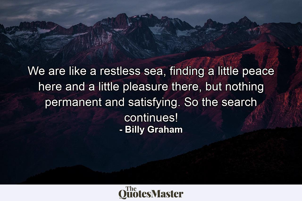 We are like a restless sea, finding a little peace here and a little pleasure there, but nothing permanent and satisfying. So the search continues! - Quote by Billy Graham