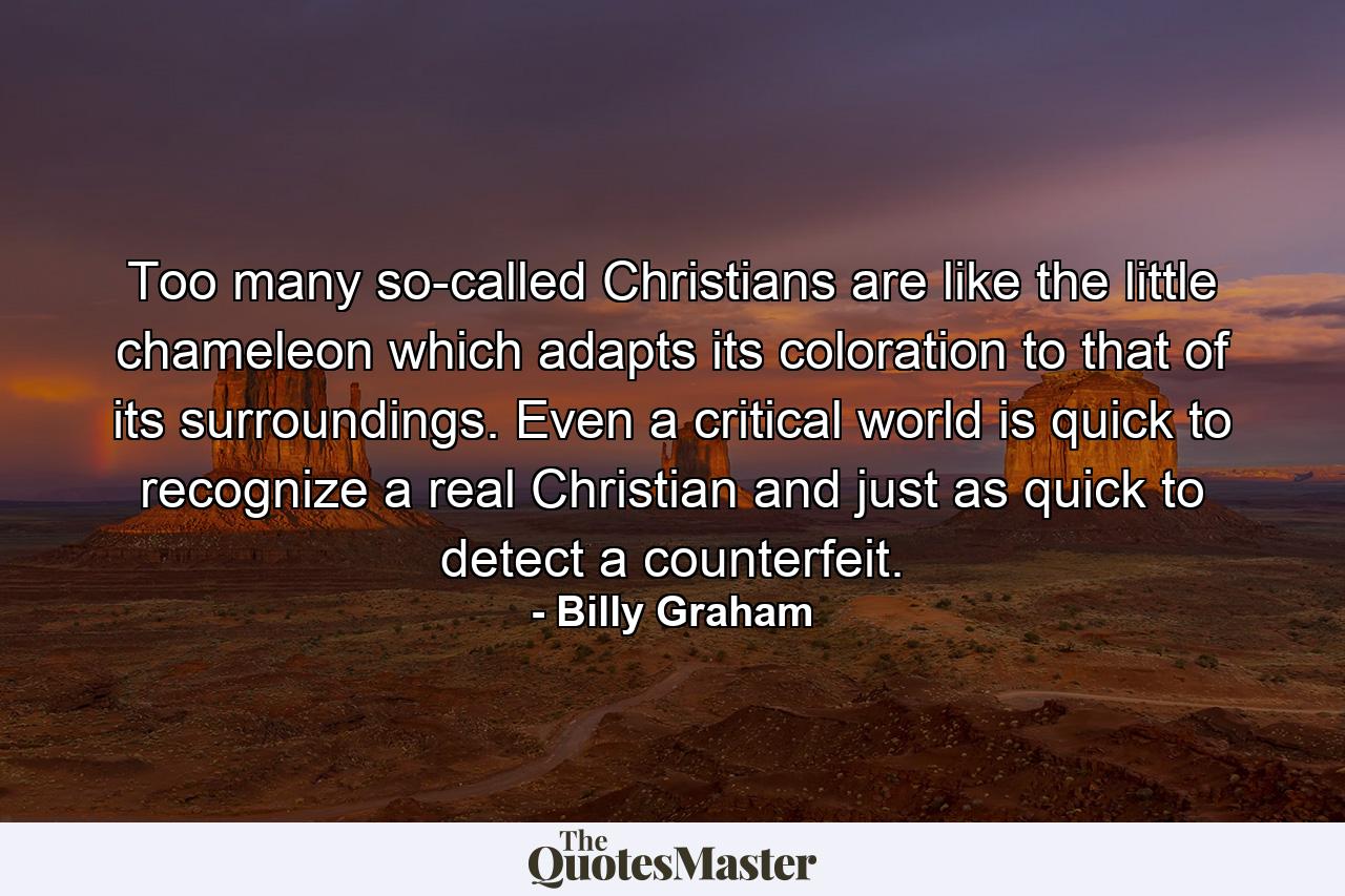 Too many so-called Christians are like the little chameleon which adapts its coloration to that of its surroundings. Even a critical world is quick to recognize a real Christian and just as quick to detect a counterfeit. - Quote by Billy Graham