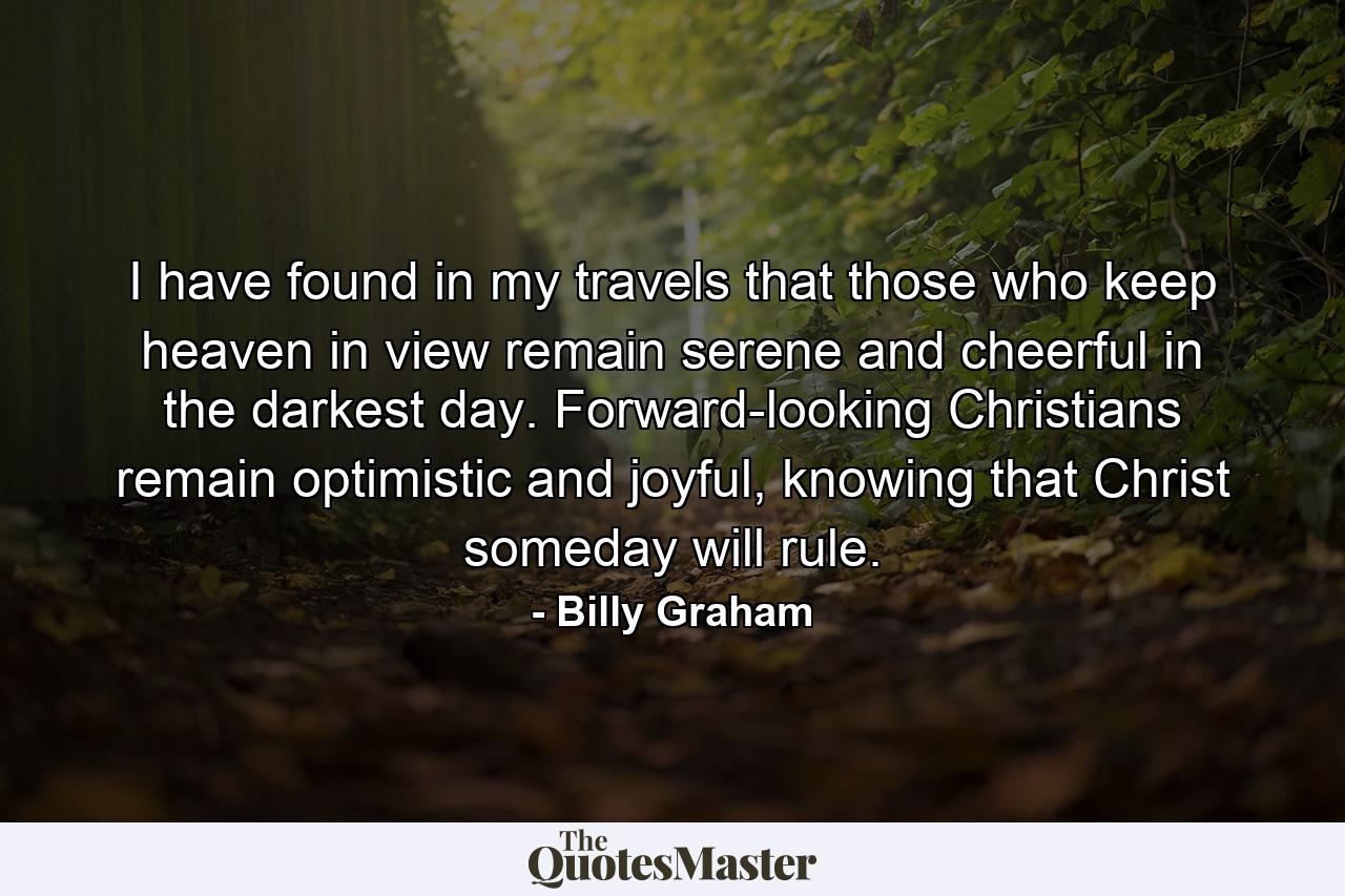 I have found in my travels that those who keep heaven in view remain serene and cheerful in the darkest day. Forward-looking Christians remain optimistic and joyful, knowing that Christ someday will rule. - Quote by Billy Graham