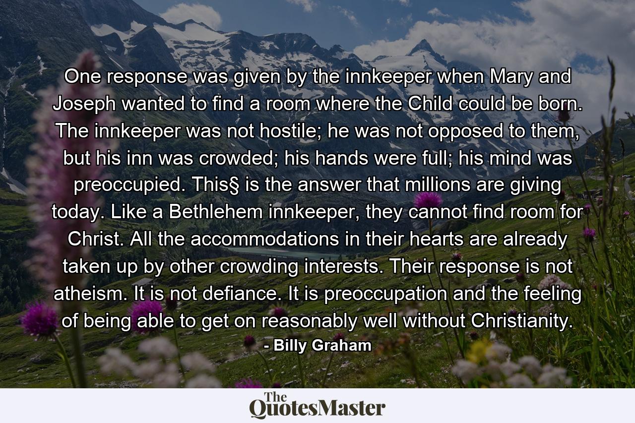 One response was given by the innkeeper when Mary and Joseph wanted to find a room where the Child could be born. The innkeeper was not hostile; he was not opposed to them, but his inn was crowded; his hands were full; his mind was preoccupied. This§ is the answer that millions are giving today. Like a Bethlehem innkeeper, they cannot find room for Christ. All the accommodations in their hearts are already taken up by other crowding interests. Their response is not atheism. It is not defiance. It is preoccupation and the feeling of being able to get on reasonably well without Christianity. - Quote by Billy Graham