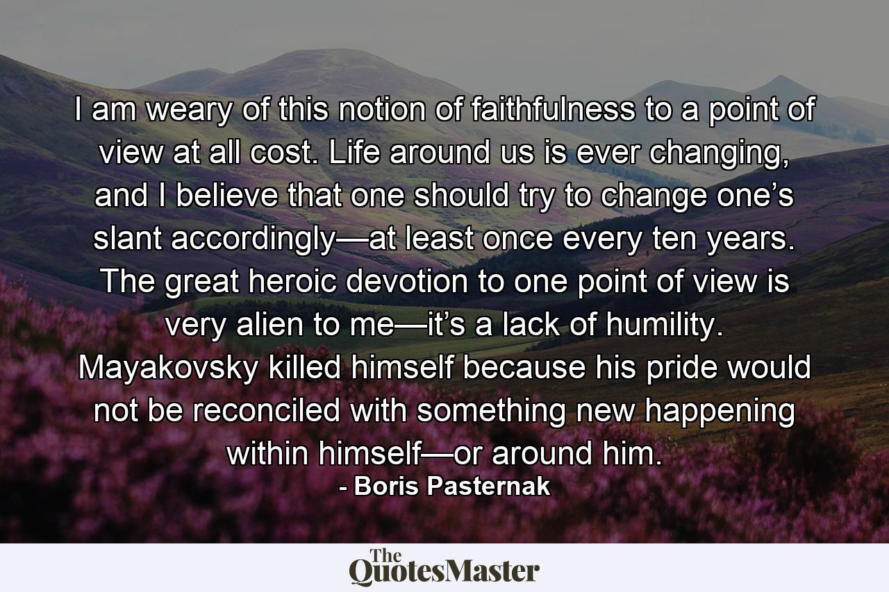 I am weary of this notion of faithfulness to a point of view at all cost. Life around us is ever changing, and I believe that one should try to change one’s slant accordingly—at least once every ten years. The great heroic devotion to one point of view is very alien to me—it’s a lack of humility. Mayakovsky killed himself because his pride would not be reconciled with something new happening within himself—or around him. - Quote by Boris Pasternak