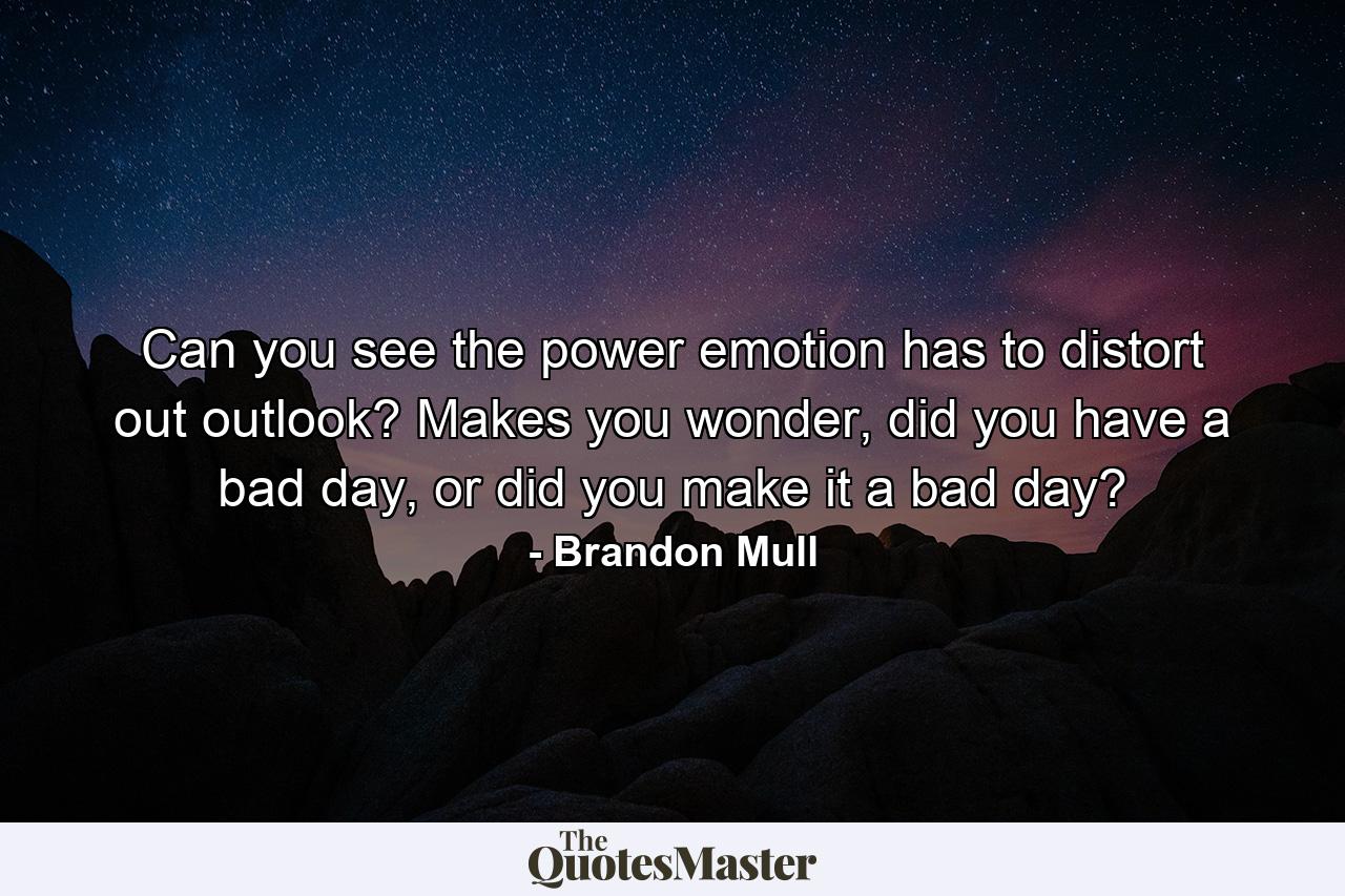 Can you see the power emotion has to distort out outlook? Makes you wonder, did you have a bad day, or did you make it a bad day? - Quote by Brandon Mull