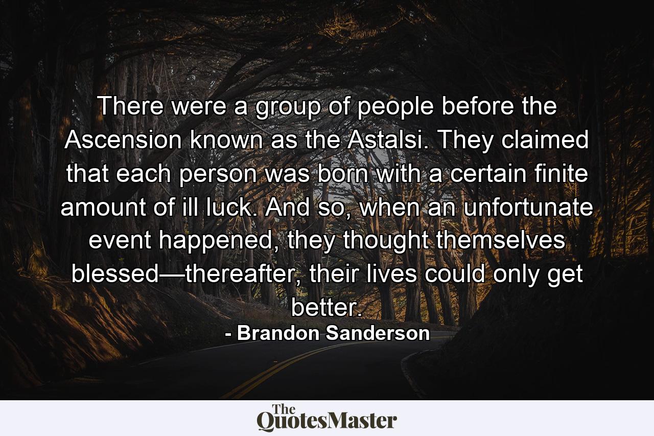 There were a group of people before the Ascension known as the Astalsi. They claimed that each person was born with a certain finite amount of ill luck. And so, when an unfortunate event happened, they thought themselves blessed—thereafter, their lives could only get better. - Quote by Brandon Sanderson