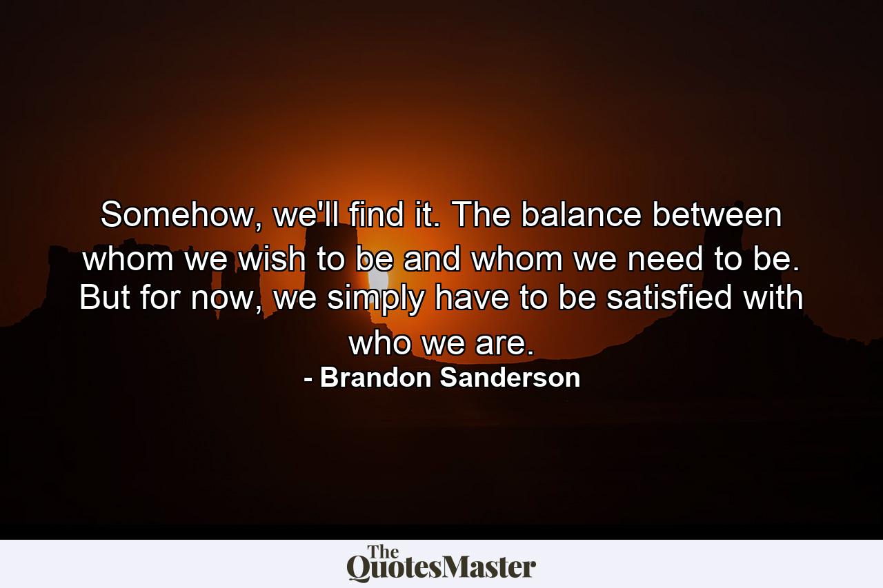 Somehow, we'll find it. The balance between whom we wish to be and whom we need to be. But for now, we simply have to be satisfied with who we are. - Quote by Brandon Sanderson