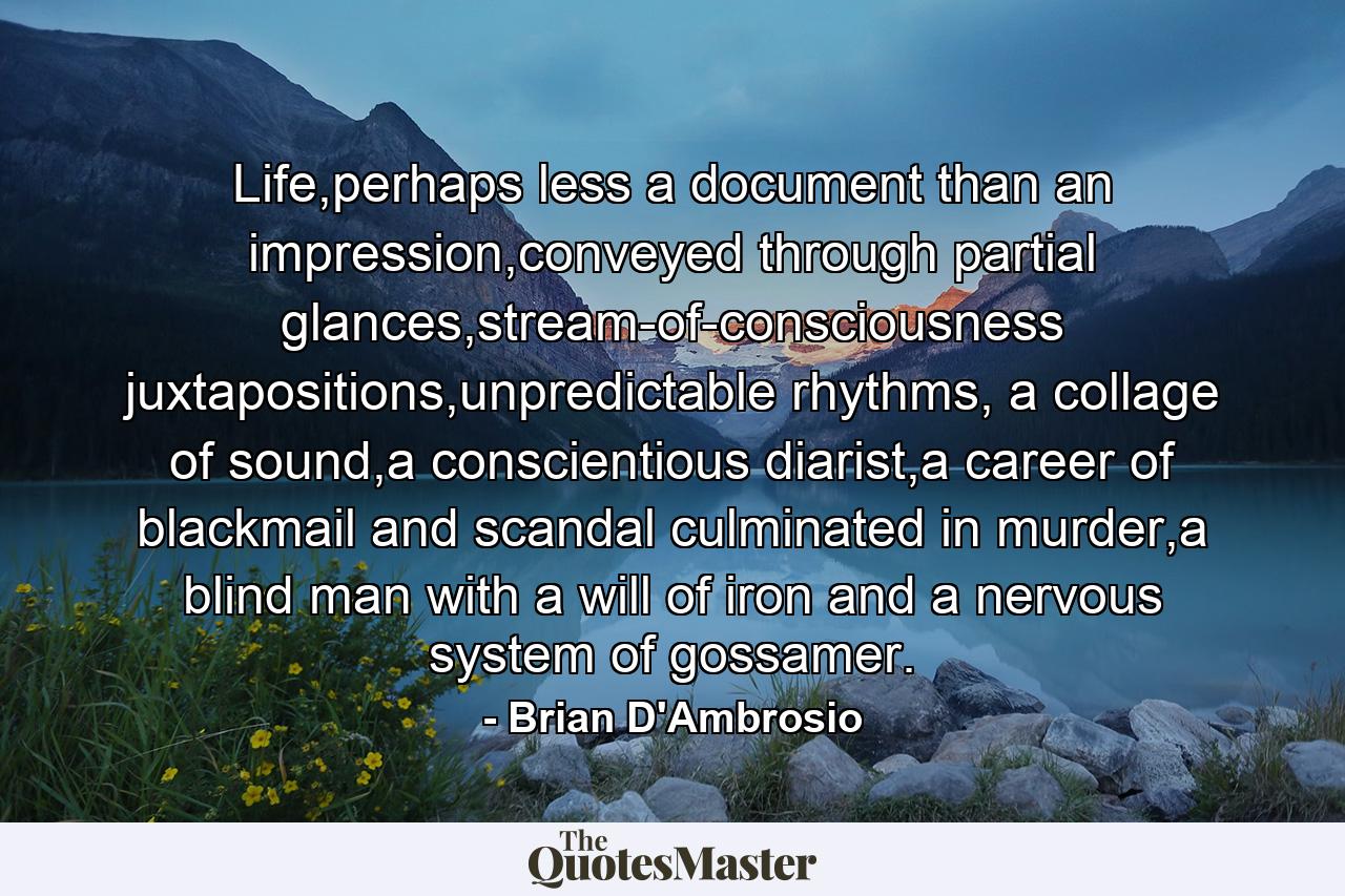 Life,perhaps less a document than an impression,conveyed through partial glances,stream-of-consciousness juxtapositions,unpredictable rhythms, a collage of sound,a conscientious diarist,a career of blackmail and scandal culminated in murder,a blind man with a will of iron and a nervous system of gossamer. - Quote by Brian D'Ambrosio