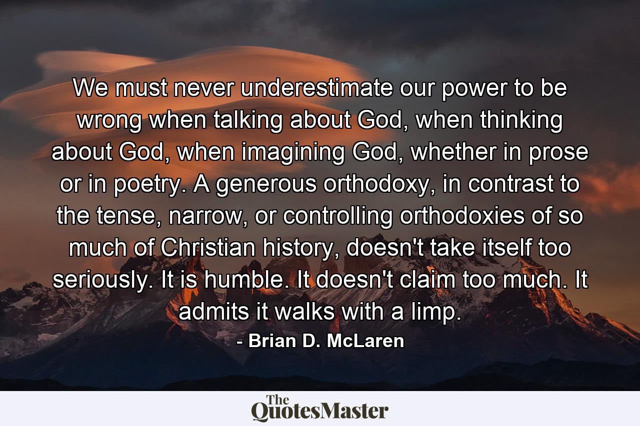 We must never underestimate our power to be wrong when talking about God, when thinking about God, when imagining God, whether in prose or in poetry. A generous orthodoxy, in contrast to the tense, narrow, or controlling orthodoxies of so much of Christian history, doesn't take itself too seriously. It is humble. It doesn't claim too much. It admits it walks with a limp. - Quote by Brian D. McLaren