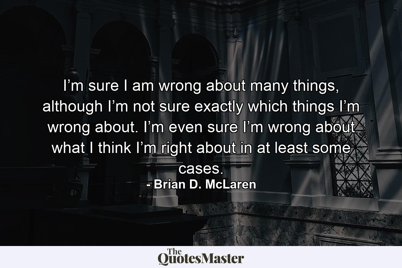 I’m sure I am wrong about many things, although I’m not sure exactly which things I’m wrong about. I’m even sure I’m wrong about what I think I’m right about in at least some cases. - Quote by Brian D. McLaren