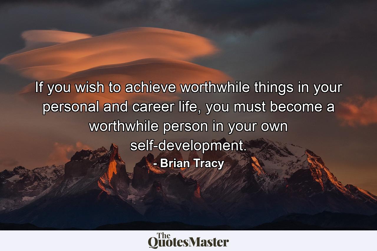 If you wish to achieve worthwhile things in your personal and career life, you must become a worthwhile person in your own self-development. - Quote by Brian Tracy