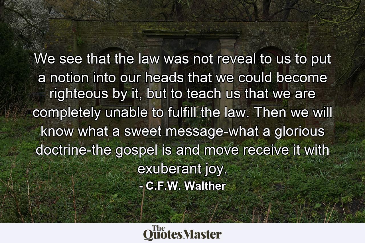 We see that the law was not reveal to us to put a notion into our heads that we could become righteous by it, but to teach us that we are completely unable to fulfill the law. Then we will know what a sweet message-what a glorious doctrine-the gospel is and move receive it with exuberant joy. - Quote by C.F.W. Walther