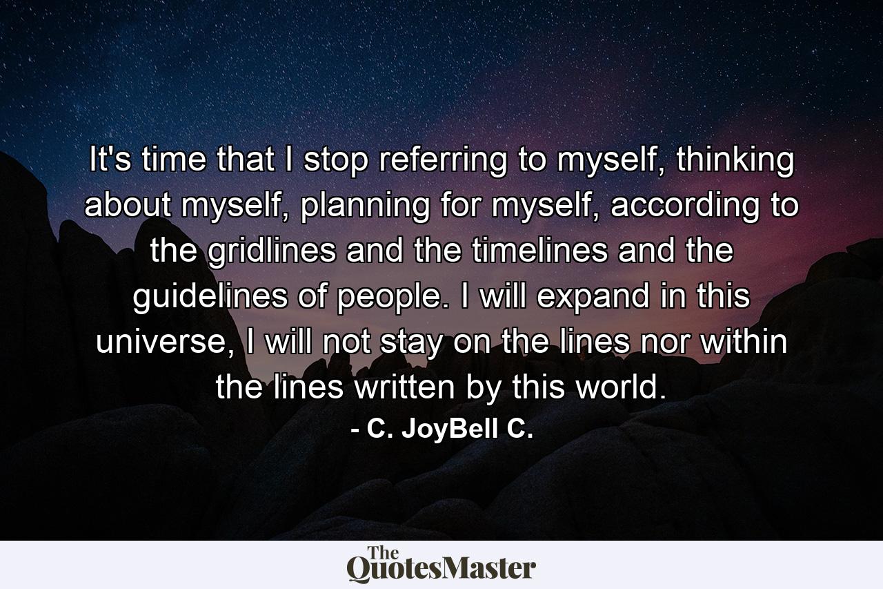 It's time that I stop referring to myself, thinking about myself, planning for myself, according to the gridlines and the timelines and the guidelines of people. I will expand in this universe, I will not stay on the lines nor within the lines written by this world. - Quote by C. JoyBell C.