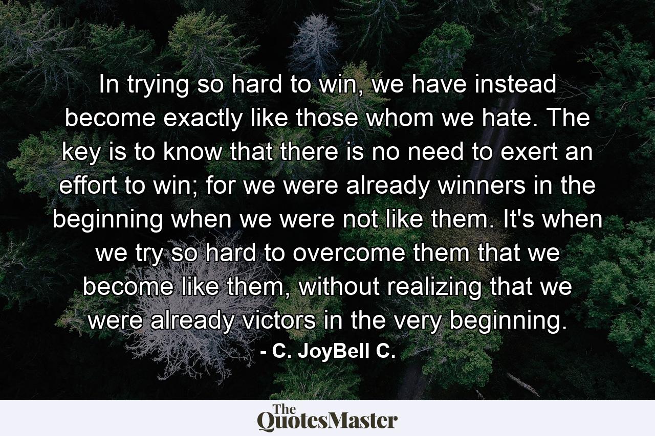 In trying so hard to win, we have instead become exactly like those whom we hate. The key is to know that there is no need to exert an effort to win; for we were already winners in the beginning when we were not like them. It's when we try so hard to overcome them that we become like them, without realizing that we were already victors in the very beginning. - Quote by C. JoyBell C.