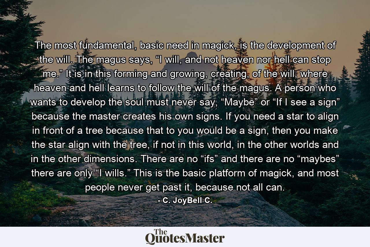 The most fundamental, basic need in magick, is the development of the will. The magus says, “I will, and not heaven nor hell can stop me.” It is in this forming and growing, creating, of the will, where heaven and hell learns to follow the will of the magus. A person who wants to develop the soul must never say, “Maybe” or “If I see a sign” because the master creates his own signs. If you need a star to align in front of a tree because that to you would be a sign, then you make the star align with the tree, if not in this world, in the other worlds and in the other dimensions. There are no “ifs” and there are no “maybes” there are only “I wills.” This is the basic platform of magick, and most people never get past it, because not all can. - Quote by C. JoyBell C.