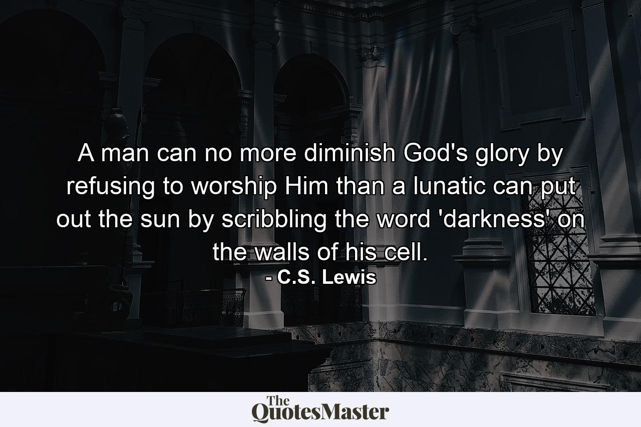 A man can no more diminish God's glory by refusing to worship Him than a lunatic can put out the sun by scribbling the word 'darkness' on the walls of his cell. - Quote by C.S. Lewis