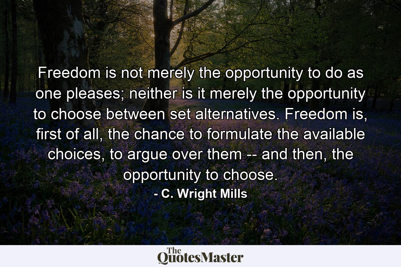 Freedom is not merely the opportunity to do as one pleases; neither is it merely the opportunity to choose between set alternatives. Freedom is, first of all, the chance to formulate the available choices, to argue over them -- and then, the opportunity to choose. - Quote by C. Wright Mills