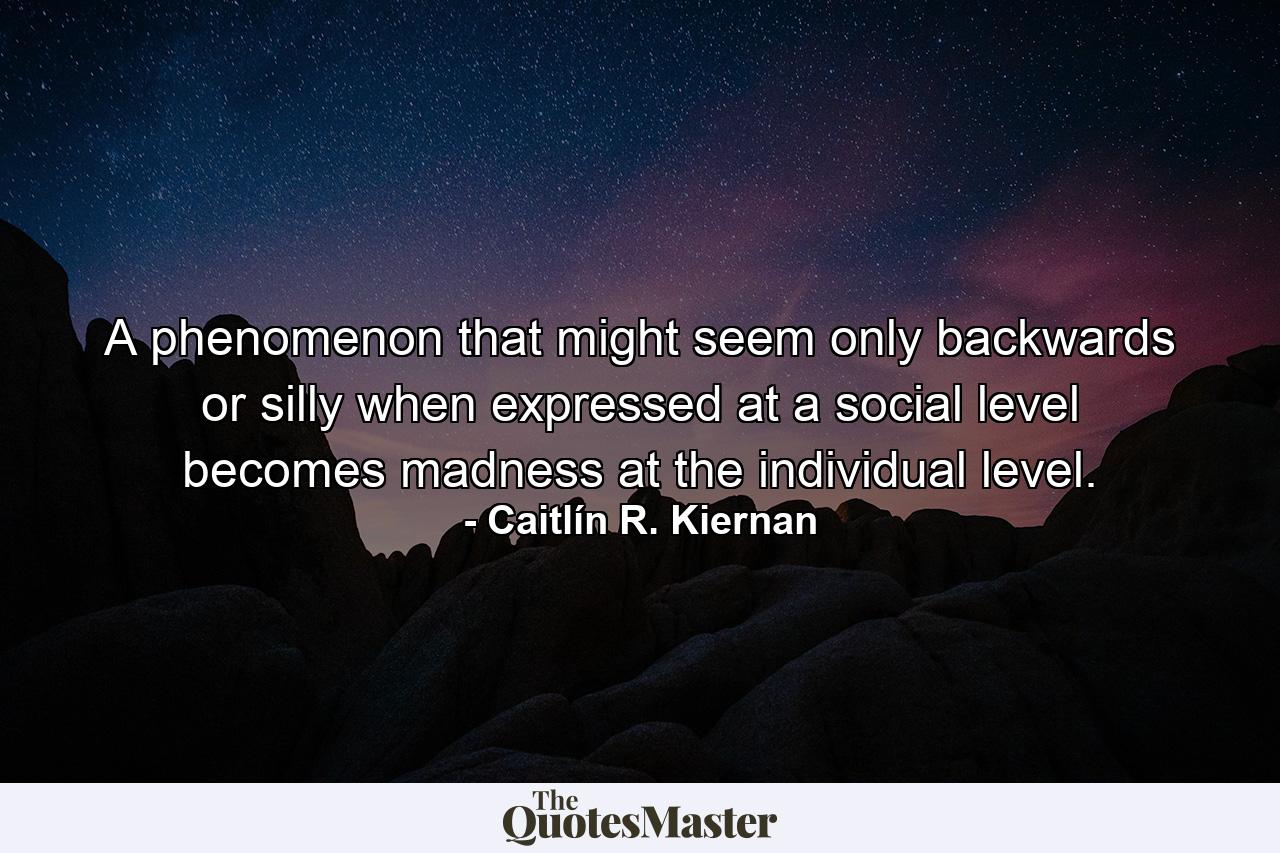 A phenomenon that might seem only backwards or silly when expressed at a social level becomes madness at the individual level. - Quote by Caitlín R. Kiernan