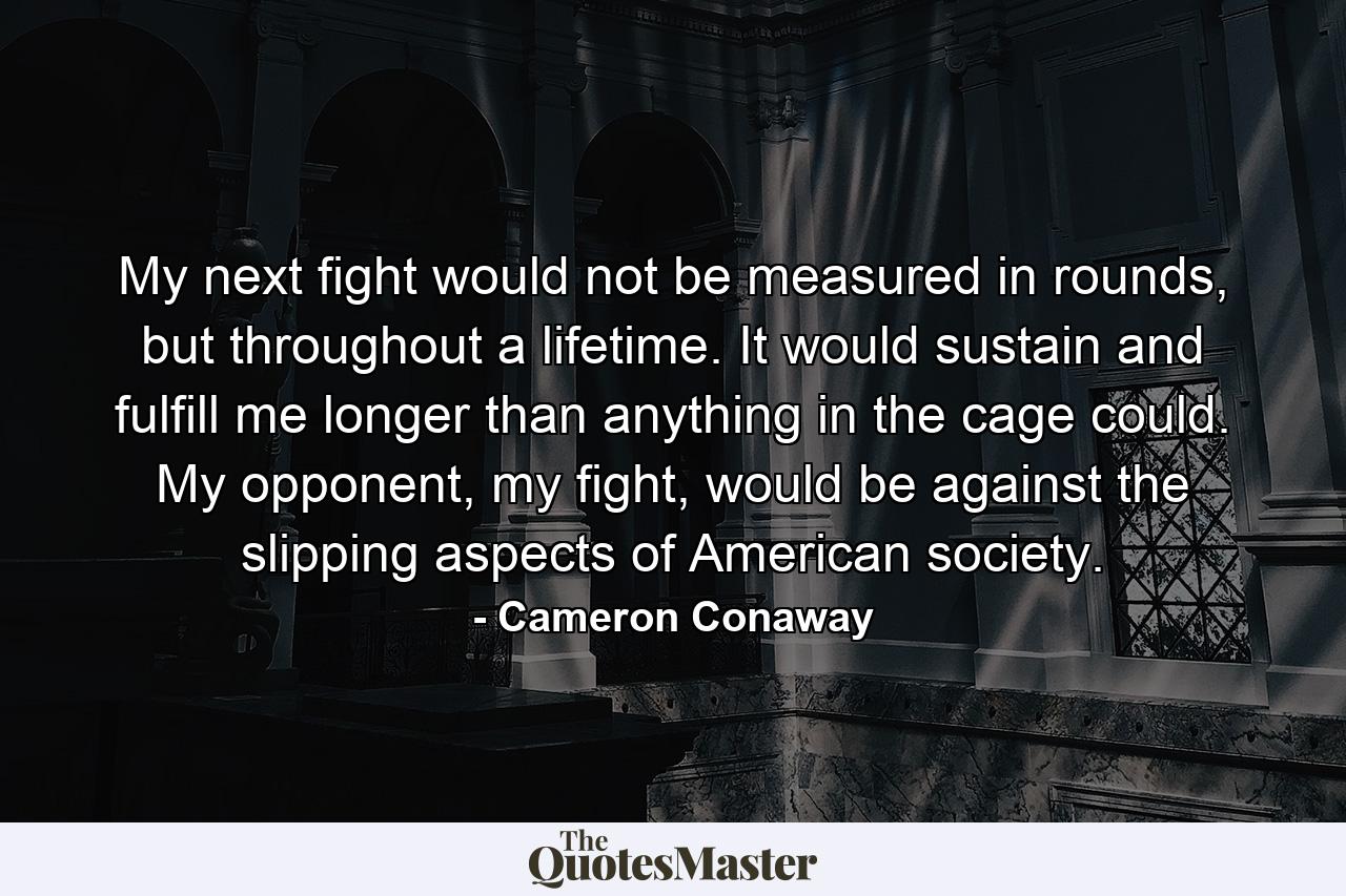 My next fight would not be measured in rounds, but throughout a lifetime. It would sustain and fulfill me longer than anything in the cage could. My opponent, my fight, would be against the slipping aspects of American society. - Quote by Cameron Conaway