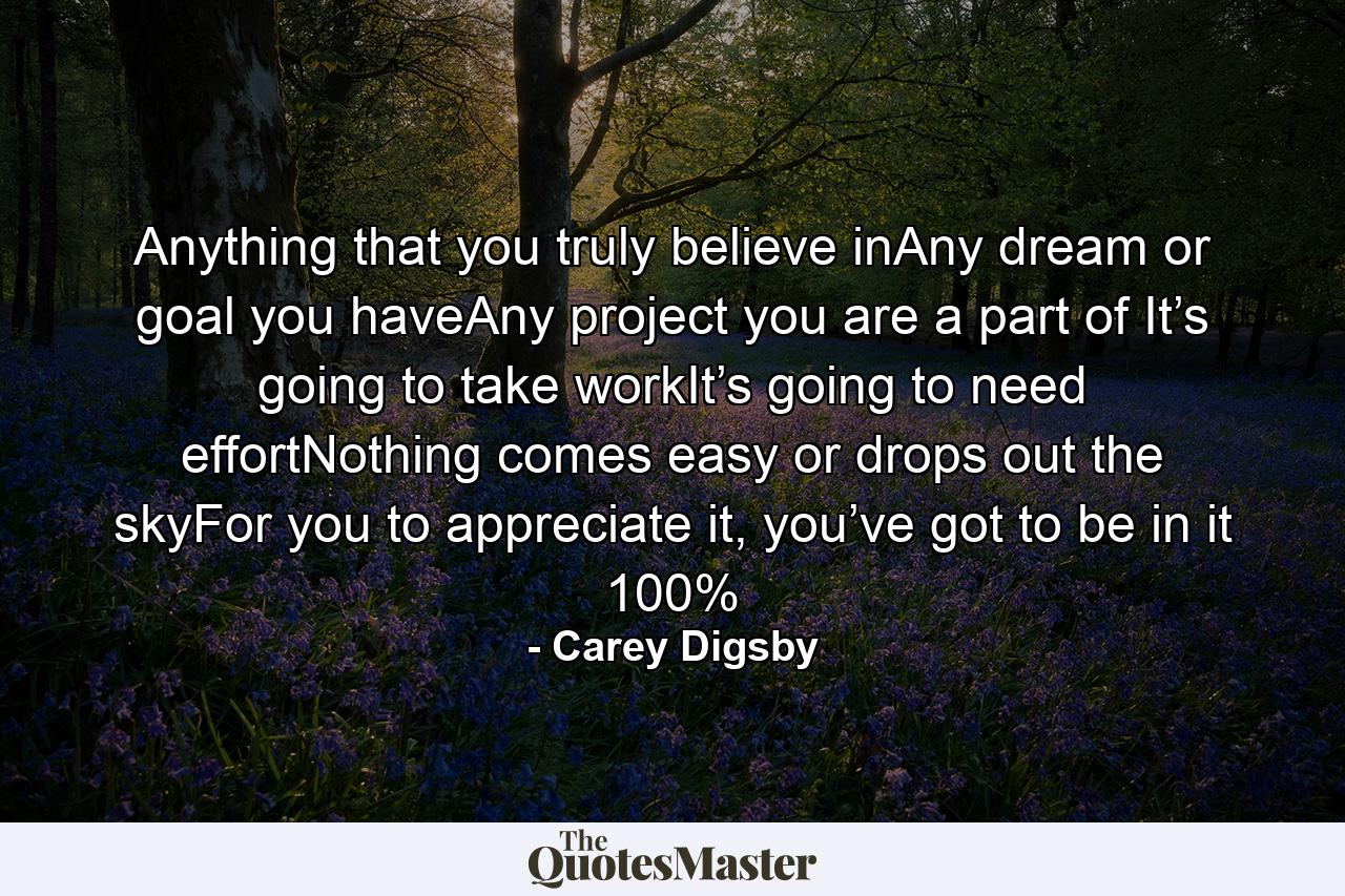 Anything that you truly believe inAny dream or goal you haveAny project you are a part of It’s going to take workIt’s going to need effortNothing comes easy or drops out the skyFor you to appreciate it, you’ve got to be in it 100% - Quote by Carey Digsby