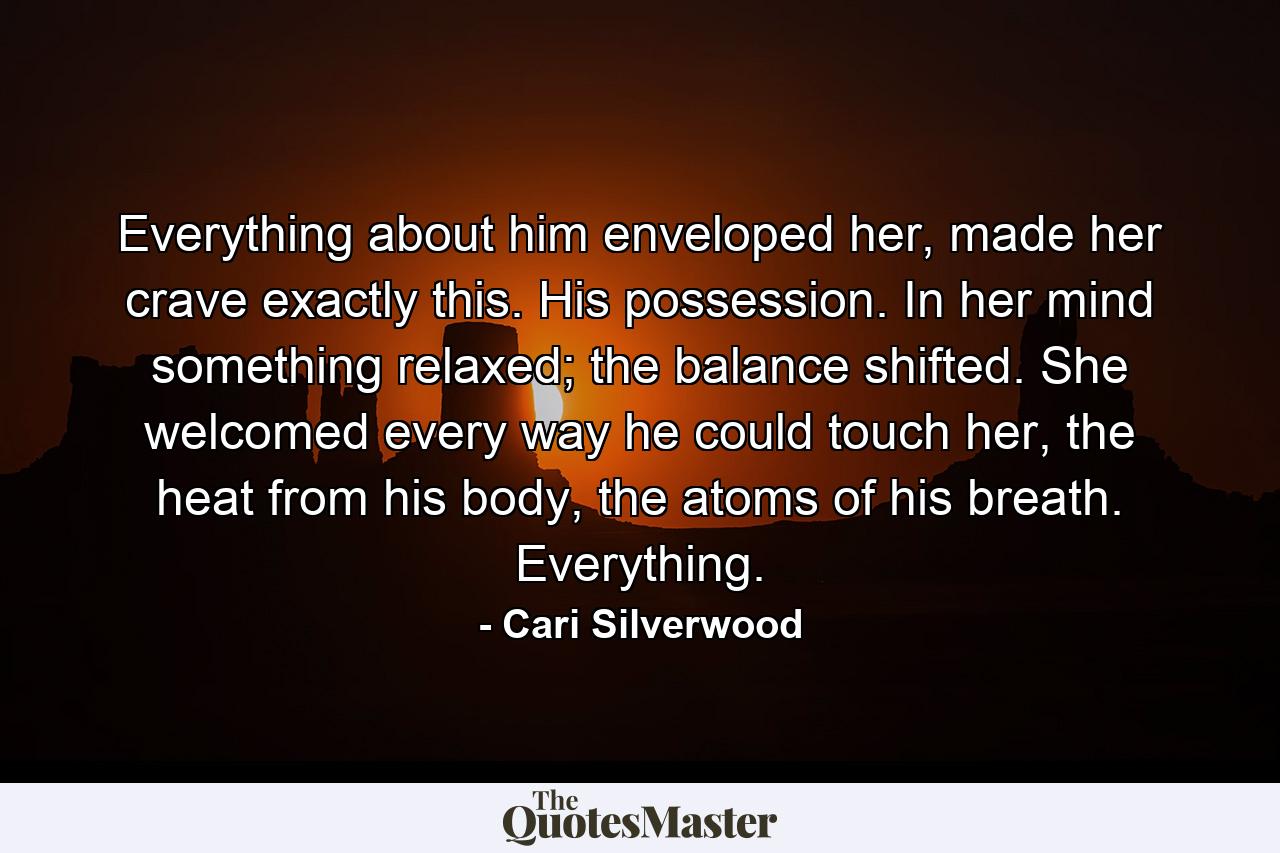 Everything about him enveloped her, made her crave exactly this. His possession. In her mind something relaxed; the balance shifted. She welcomed every way he could touch her, the heat from his body, the atoms of his breath. Everything. - Quote by Cari Silverwood