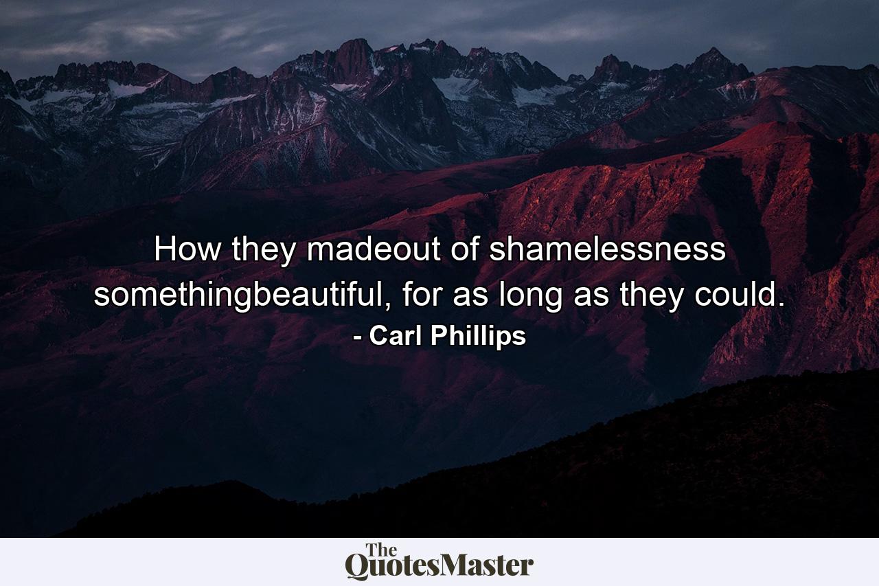 How they madeout of shamelessness somethingbeautiful, for as long as they could. - Quote by Carl Phillips