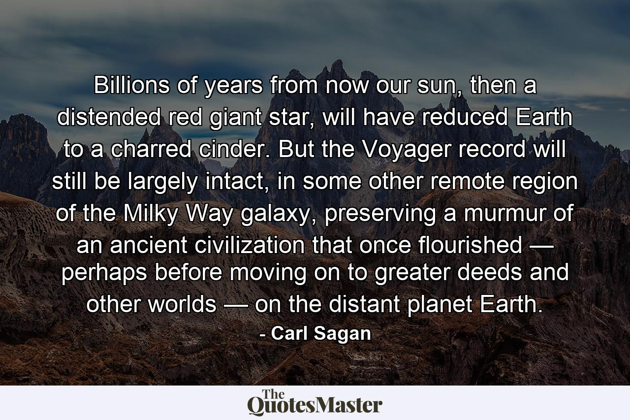 Billions of years from now our sun, then a distended red giant star, will have reduced Earth to a charred cinder. But the Voyager record will still be largely intact, in some other remote region of the Milky Way galaxy, preserving a murmur of an ancient civilization that once flourished — perhaps before moving on to greater deeds and other worlds — on the distant planet Earth. - Quote by Carl Sagan