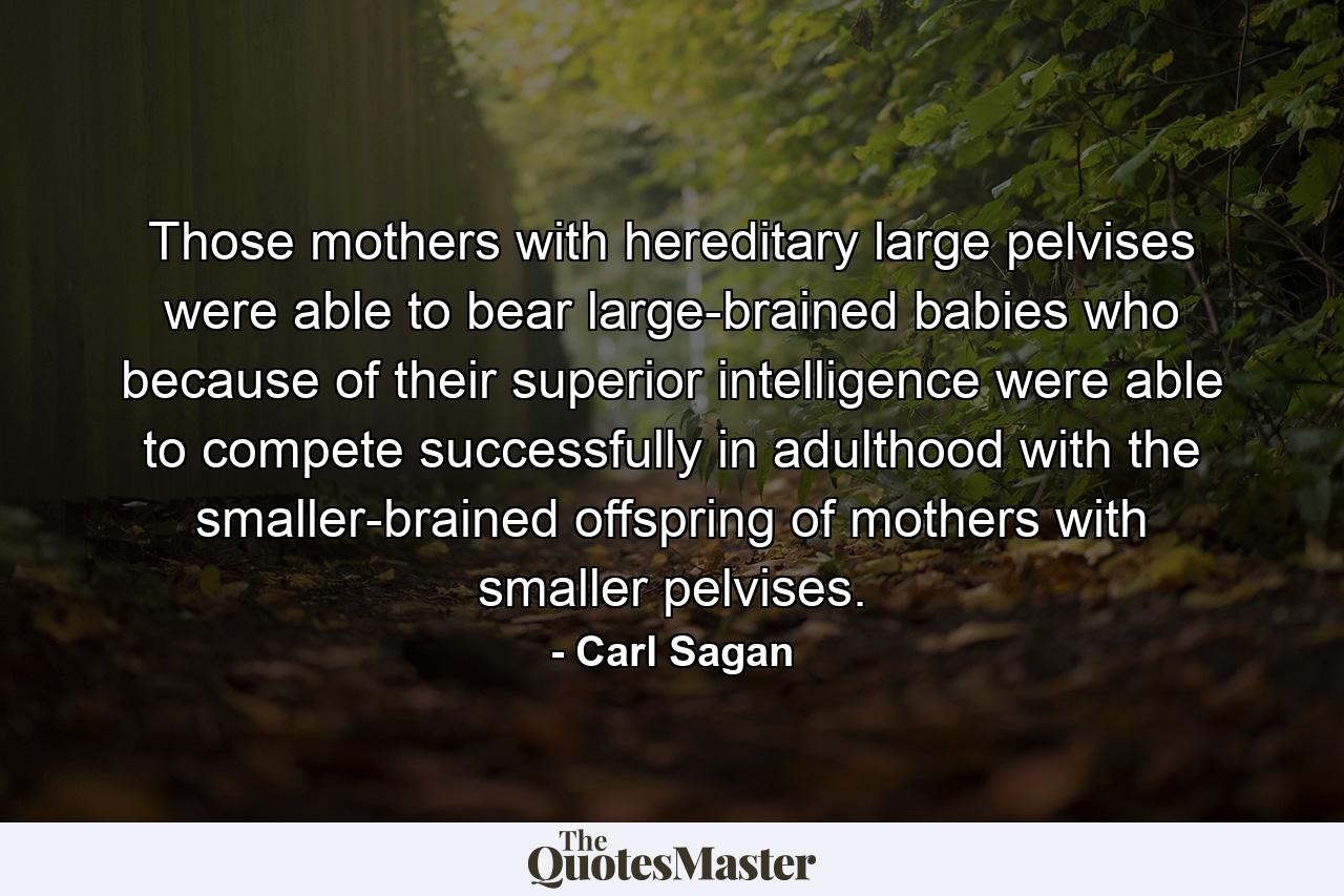 Those mothers with hereditary large pelvises were able to bear large-brained babies who because of their superior intelligence were able to compete successfully in adulthood with the smaller-brained offspring of mothers with smaller pelvises. - Quote by Carl Sagan