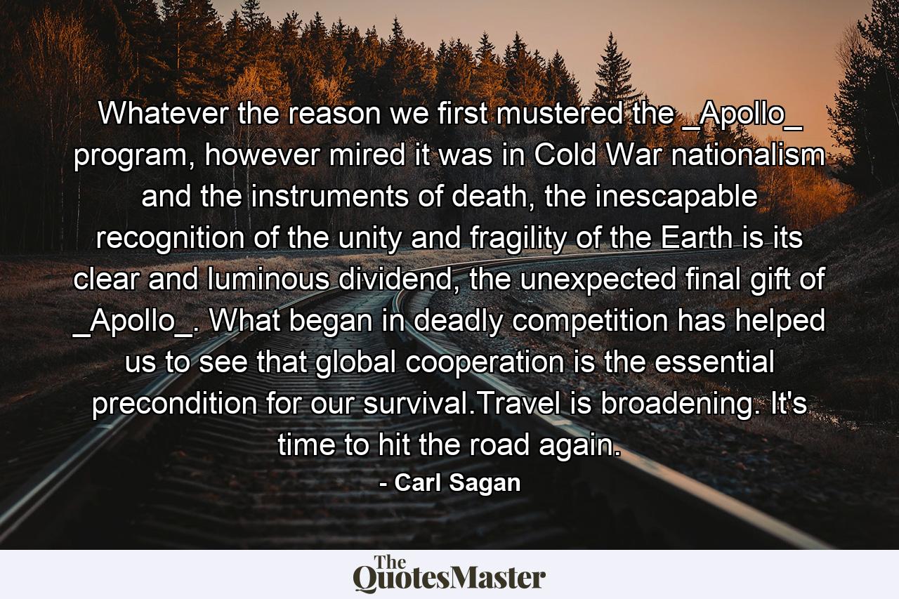 Whatever the reason we first mustered the _Apollo_ program, however mired it was in Cold War nationalism and the instruments of death, the inescapable recognition of the unity and fragility of the Earth is its clear and luminous dividend, the unexpected final gift of _Apollo_. What began in deadly competition has helped us to see that global cooperation is the essential precondition for our survival.Travel is broadening. It's time to hit the road again. - Quote by Carl Sagan