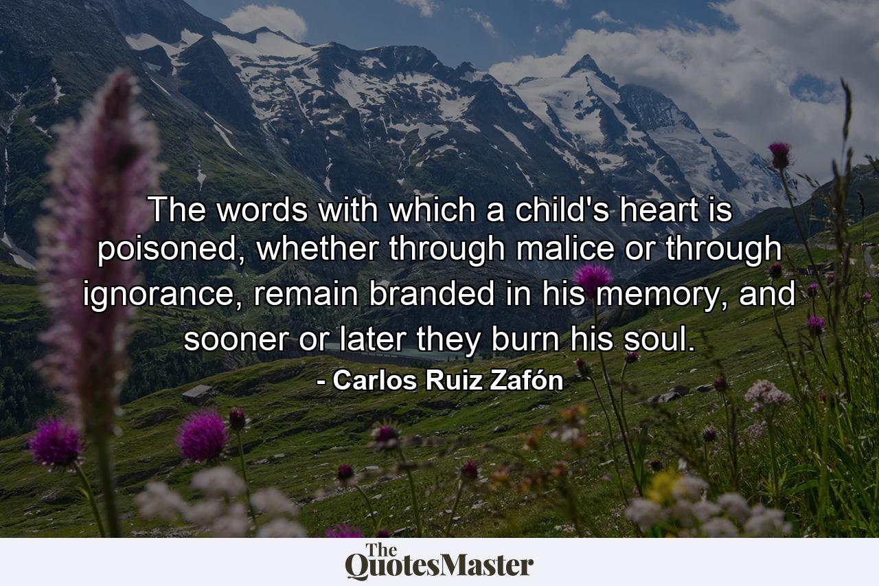 The words with which a child's heart is poisoned, whether through malice or through ignorance, remain branded in his memory, and sooner or later they burn his soul. - Quote by Carlos Ruiz Zafón