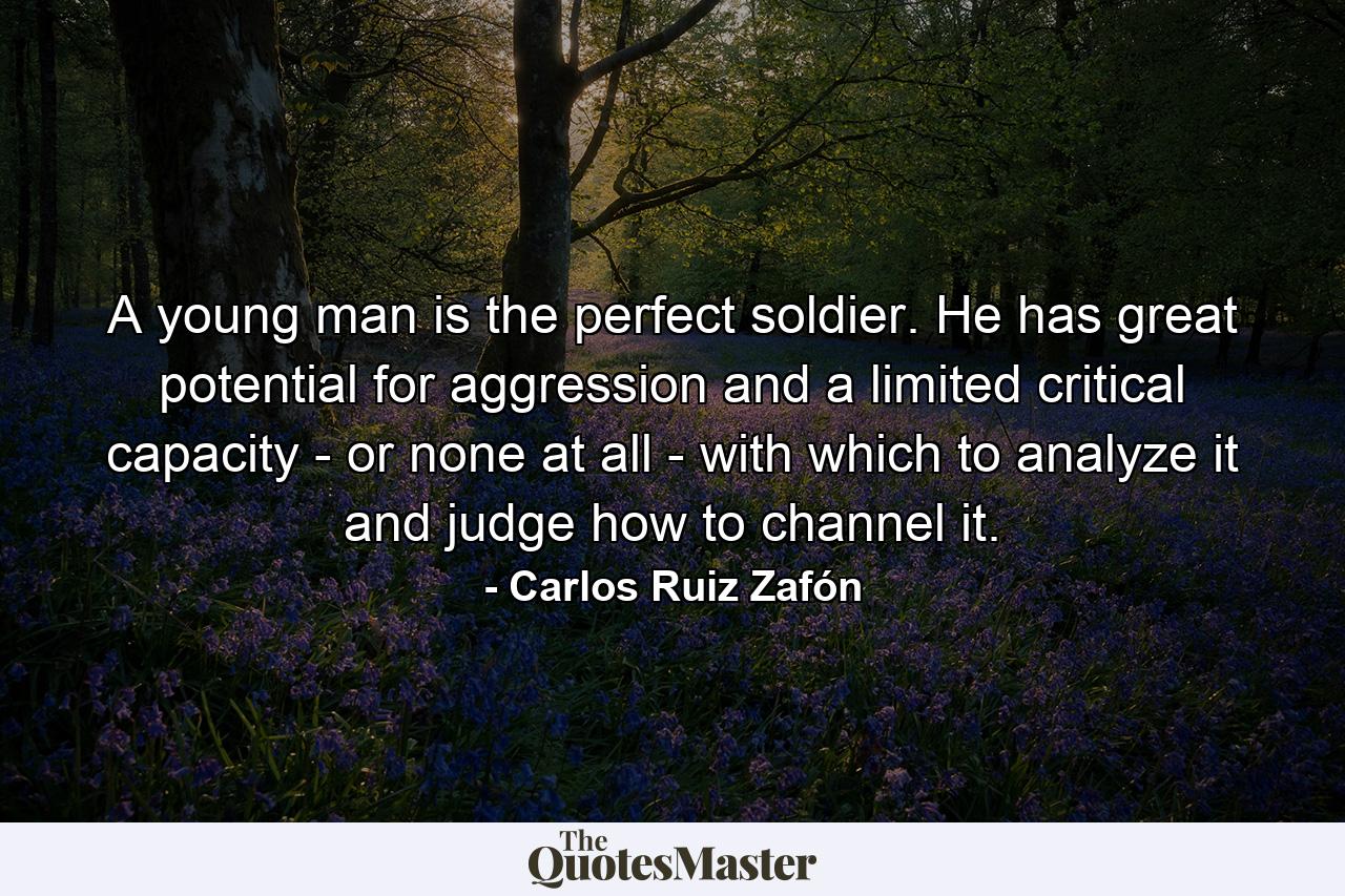 A young man is the perfect soldier. He has great potential for aggression and a limited critical capacity - or none at all - with which to analyze it and judge how to channel it. - Quote by Carlos Ruiz Zafón