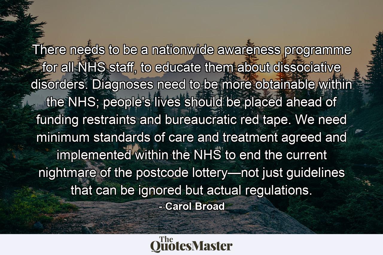 There needs to be a nationwide awareness programme for all NHS staff, to educate them about dissociative disorders. Diagnoses need to be more obtainable within the NHS; people's lives should be placed ahead of funding restraints and bureaucratic red tape. We need minimum standards of care and treatment agreed and implemented within the NHS to end the current nightmare of the postcode lottery—not just guidelines that can be ignored but actual regulations. - Quote by Carol Broad