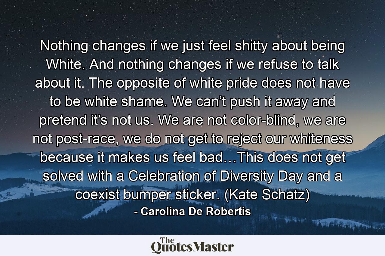 Nothing changes if we just feel shitty about being White. And nothing changes if we refuse to talk about it. The opposite of white pride does not have to be white shame. We can’t push it away and pretend it’s not us. We are not color-blind, we are not post-race, we do not get to reject our whiteness because it makes us feel bad…This does not get solved with a Celebration of Diversity Day and a coexist bumper sticker. (Kate Schatz) - Quote by Carolina De Robertis