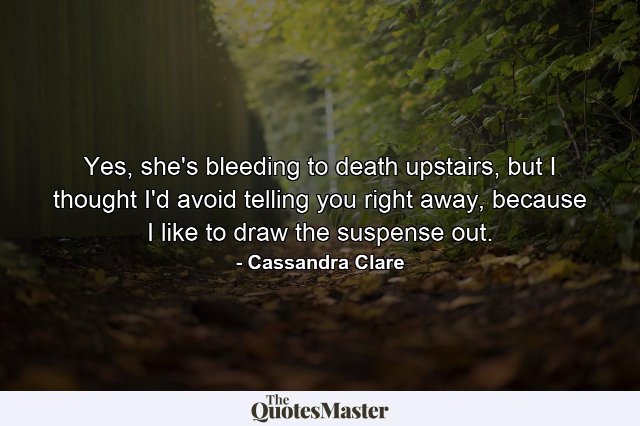 Yes, she's bleeding to death upstairs, but I thought I'd avoid telling you right away, because I like to draw the suspense out. - Quote by Cassandra Clare