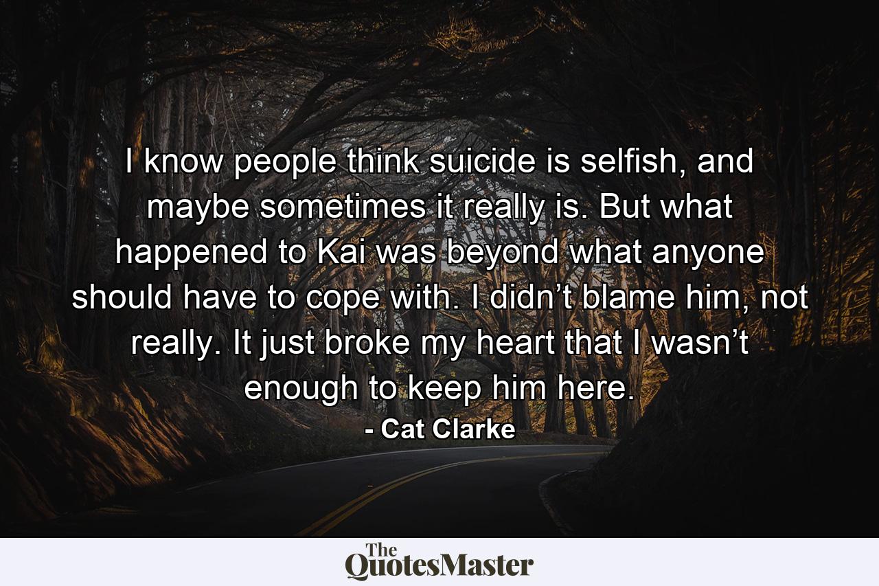 I know people think suicide is selfish, and maybe sometimes it really is. But what happened to Kai was beyond what anyone should have to cope with. I didn’t blame him, not really. It just broke my heart that I wasn’t enough to keep him here. - Quote by Cat Clarke