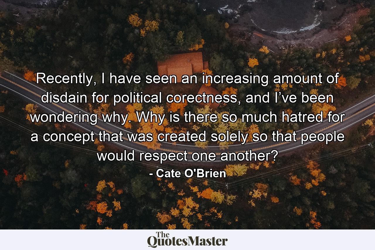 Recently, I have seen an increasing amount of disdain for political corectness, and I’ve been wondering why. Why is there so much hatred for a concept that was created solely so that people would respect one another? - Quote by Cate O'Brien