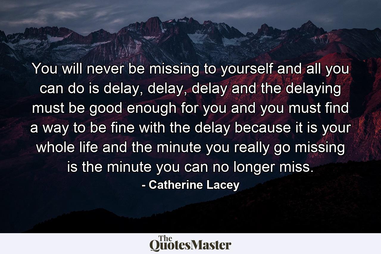 You will never be missing to yourself and all you can do is delay, delay, delay and the delaying must be good enough for you and you must find a way to be fine with the delay because it is your whole life and the minute you really go missing is the minute you can no longer miss. - Quote by Catherine Lacey