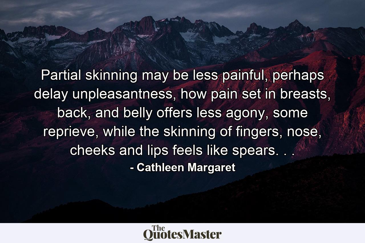 Partial skinning may be less painful, perhaps delay unpleasantness, how pain set in breasts, back, and belly offers less agony, some reprieve, while the skinning of fingers, nose, cheeks and lips feels like spears. . . - Quote by Cathleen Margaret