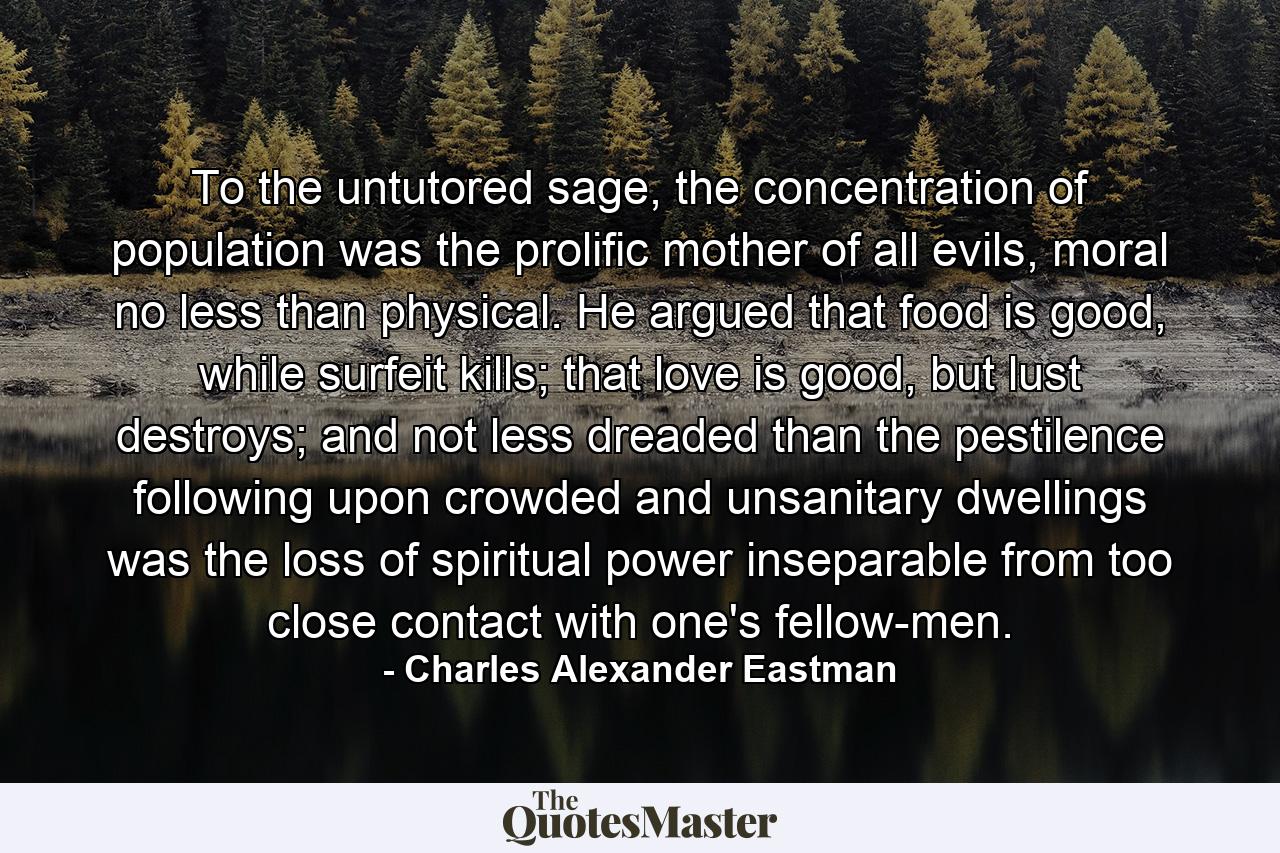 To the untutored sage, the concentration of population was the prolific mother of all evils, moral no less than physical. He argued that food is good, while surfeit kills; that love is good, but lust destroys; and not less dreaded than the pestilence following upon crowded and unsanitary dwellings was the loss of spiritual power inseparable from too close contact with one's fellow-men. - Quote by Charles Alexander Eastman