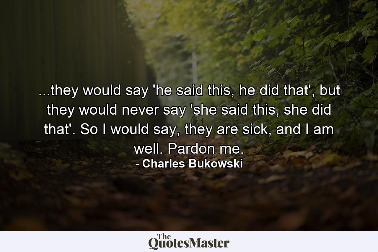 ...they would say 'he said this, he did that', but they would never say 'she said this, she did that'. So I would say, they are sick, and I am well. Pardon me. - Quote by Charles Bukowski