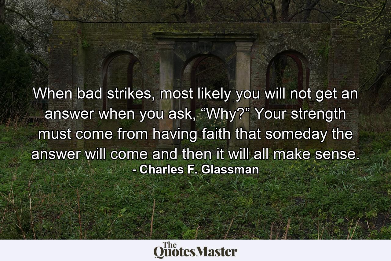 When bad strikes, most likely you will not get an answer when you ask, “Why?” Your strength must come from having faith that someday the answer will come and then it will all make sense. - Quote by Charles F. Glassman