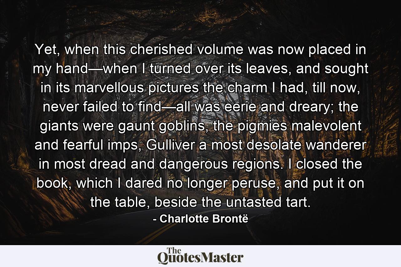 Yet, when this cherished volume was now placed in my hand—when I turned over its leaves, and sought in its marvellous pictures the charm I had, till now, never failed to find—all was eerie and dreary; the giants were gaunt goblins, the pigmies malevolent and fearful imps, Gulliver a most desolate wanderer in most dread and dangerous regions.  I closed the book, which I dared no longer peruse, and put it on the table, beside the untasted tart. - Quote by Charlotte Brontë