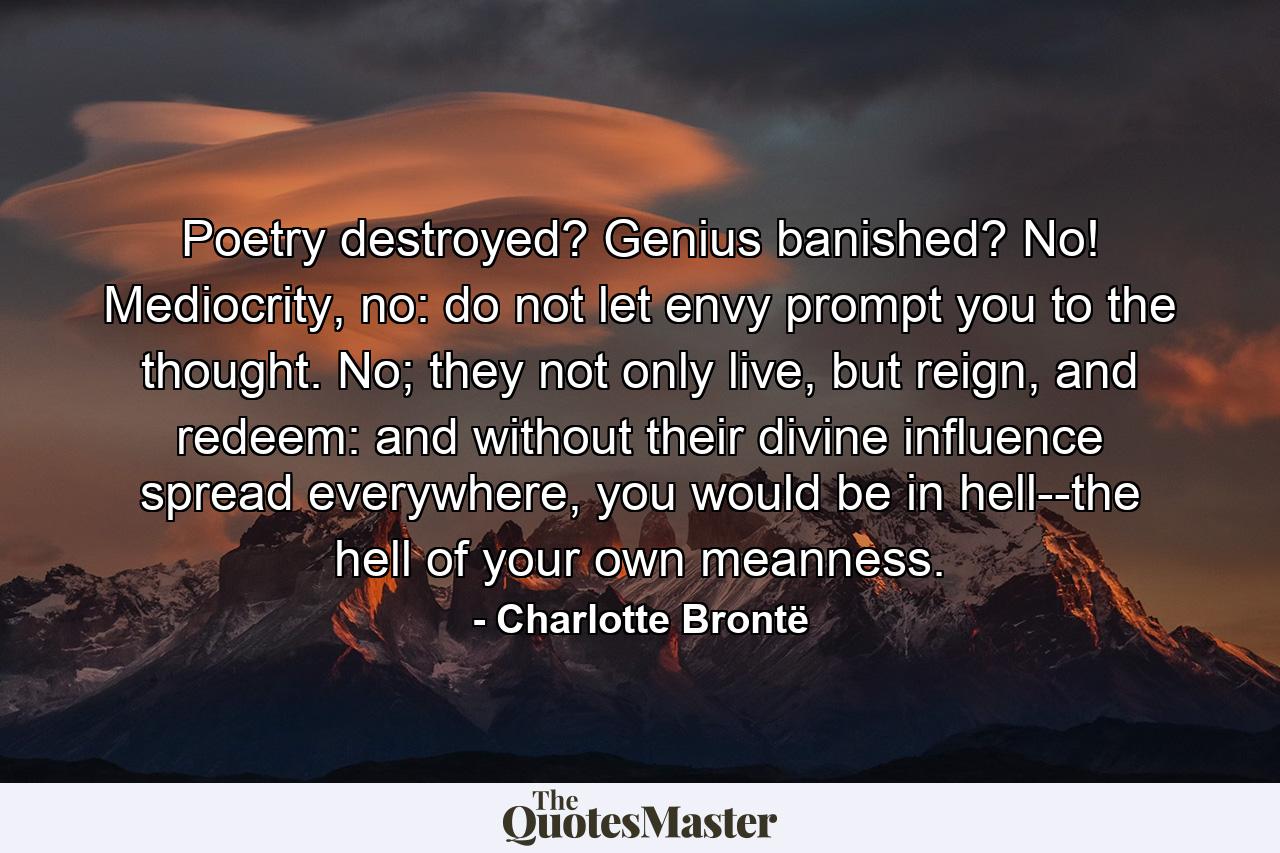 Poetry destroyed? Genius banished? No! Mediocrity, no: do not let envy prompt you to the thought. No; they not only live, but reign, and redeem: and without their divine influence spread everywhere, you would be in hell--the hell of your own meanness. - Quote by Charlotte Brontë