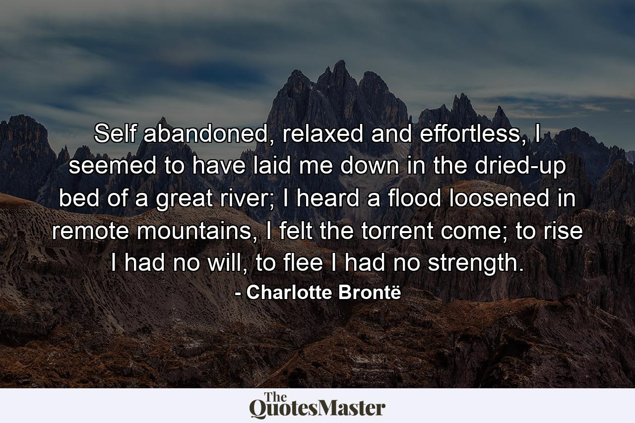 Self abandoned, relaxed and effortless, I seemed to have laid me down in the dried-up bed of a great river; I heard a flood loosened in remote mountains, I felt the torrent come; to rise I had no will, to flee I had no strength. - Quote by Charlotte Brontë