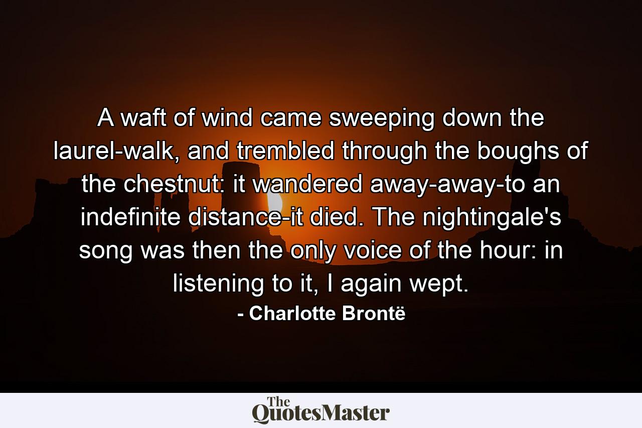 A waft of wind came sweeping down the laurel-walk, and trembled through the boughs of the chestnut: it wandered away-away-to an indefinite distance-it died. The nightingale's song was then the only voice of the hour: in listening to it, I again wept. - Quote by Charlotte Brontë